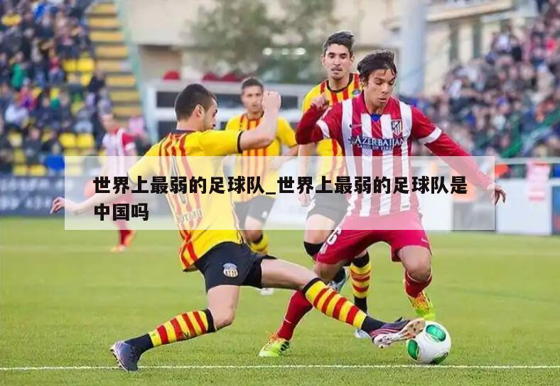 世界上最弱的足球队_世界上最弱的足球队是中国吗