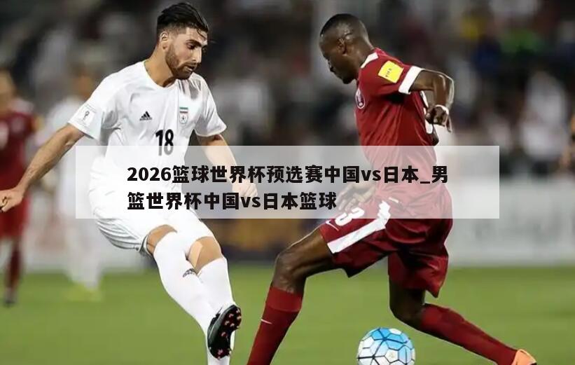 2026篮球世界杯预选赛中国vs日本_男篮世界杯中国vs日本篮球