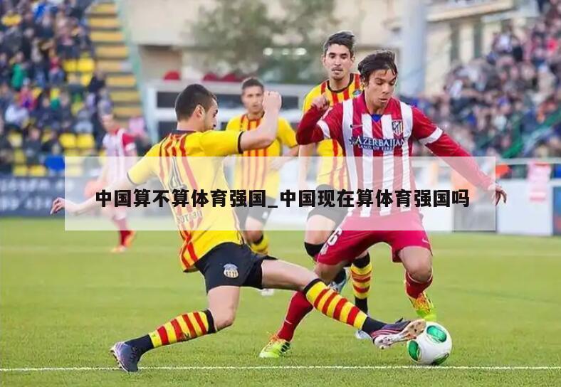 中国算不算体育强国_中国现在算体育强国吗